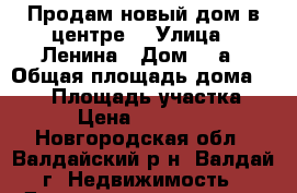 Продам новый дом в центре. › Улица ­ Ленина › Дом ­ 3а › Общая площадь дома ­ 100 › Площадь участка ­ 300 › Цена ­ 3 500 000 - Новгородская обл., Валдайский р-н, Валдай г. Недвижимость » Дома, коттеджи, дачи продажа   